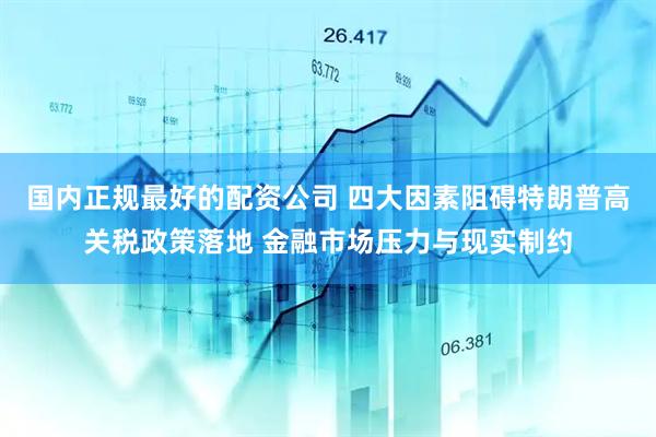 国内正规最好的配资公司 四大因素阻碍特朗普高关税政策落地 金融市场压力与现实制约