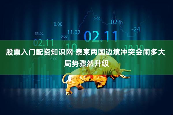 股票入门配资知识网 泰柬两国边境冲突会闹多大 局势骤然升级