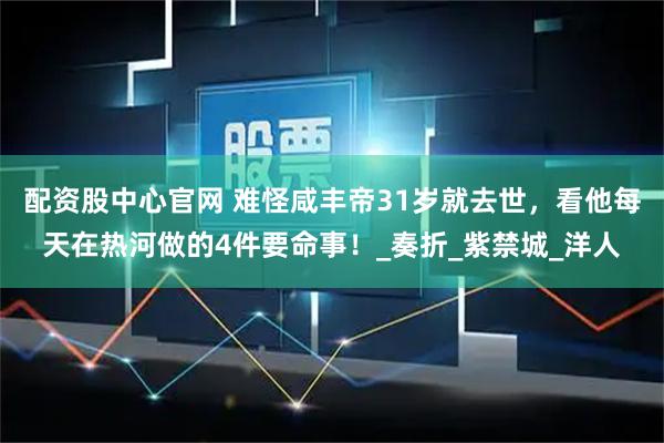 配资股中心官网 难怪咸丰帝31岁就去世，看他每天在热河做的4件要命事！_奏折_紫禁城_洋人