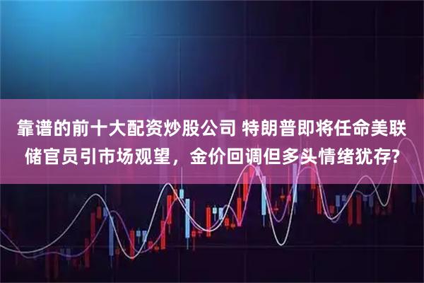 靠谱的前十大配资炒股公司 特朗普即将任命美联储官员引市场观望，金价回调但多头情绪犹存?