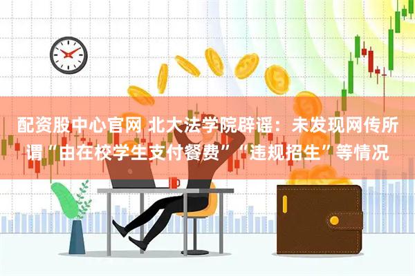 配资股中心官网 北大法学院辟谣：未发现网传所谓“由在校学生支付餐费”“违规招生”等情况