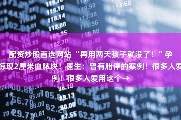 配资炒股首选网站 “再用两天孩子就没了！”孕妇子宫内惊现2厘米血脓块！医生：曾有胎停的案例！很多人爱用这个→