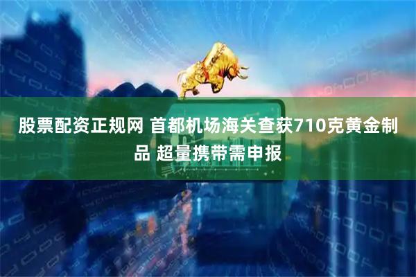 股票配资正规网 首都机场海关查获710克黄金制品 超量携带需申报